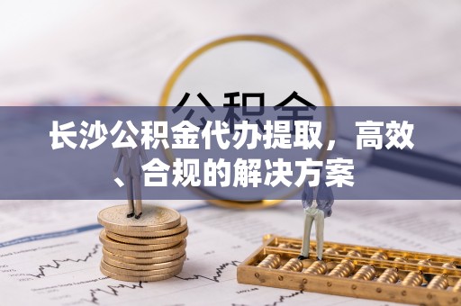 新宾长沙公积金代办提取，高效、合规的解决方案