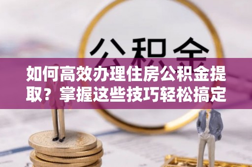 新宾如何高效办理住房公积金提取？掌握这些技巧轻松搞定