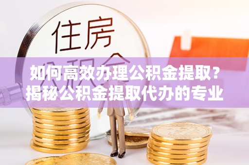 新宾如何高效办理公积金提取？揭秘公积金提取代办的专业服务