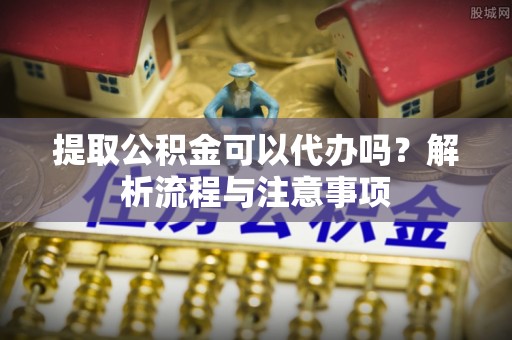 新宾提取公积金可以代办吗？解析流程与注意事项