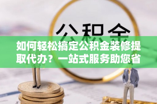 新宾如何轻松搞定公积金装修提取代办？一站式服务助您省时省心