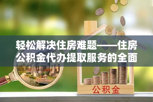 新宾轻松解决住房难题——住房公积金代办提取服务的全面解析与实用指南