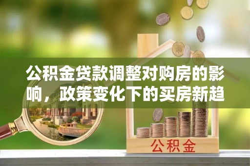 新宾公积金贷款调整对购房的影响，政策变化下的买房新趋势