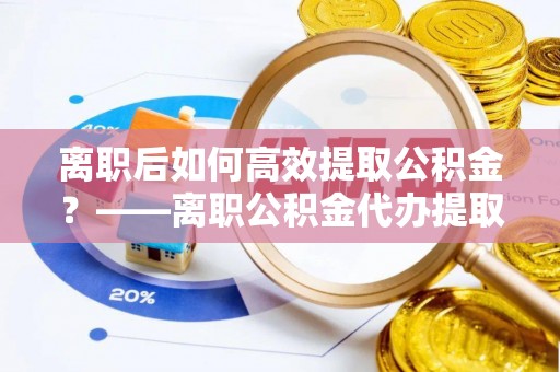 新宾离职后如何高效提取公积金？——离职公积金代办提取全流程解析