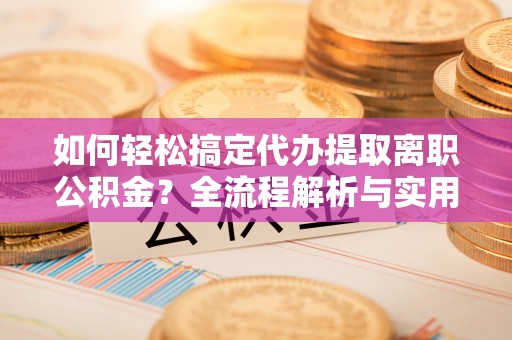 新宾如何轻松搞定代办提取离职公积金？全流程解析与实用指南
