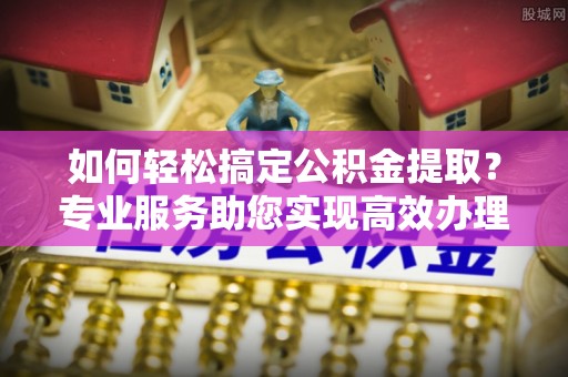 新宾如何轻松搞定公积金提取？专业服务助您实现高效办理