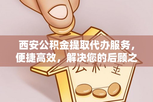 新宾西安公积金提取代办服务，便捷高效，解决您的后顾之忧