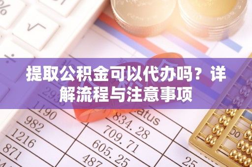 新宾提取公积金可以代办吗？详解流程与注意事项