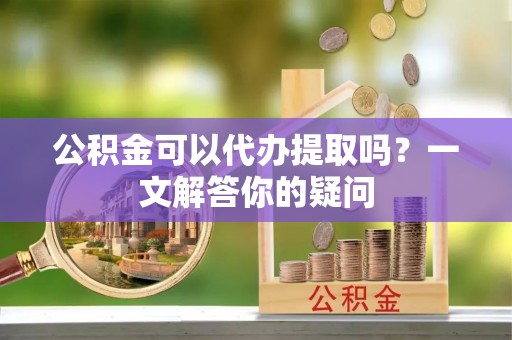 新宾公积金可以代办提取吗？一文解答你的疑问
