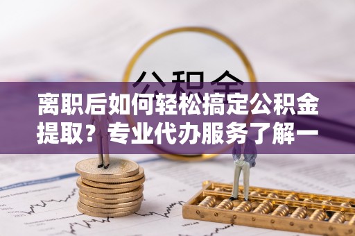 新宾离职后如何轻松搞定公积金提取？专业代办服务了解一下