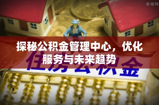 新宾探秘公积金管理中心，优化服务与未来趋势