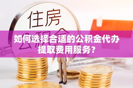 新宾如何选择合适的公积金代办提取费用服务？