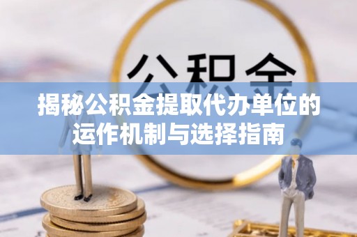 新宾揭秘公积金提取代办单位的运作机制与选择指南