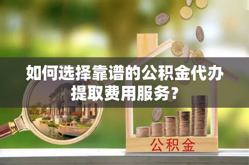 新宾如何选择靠谱的公积金代办提取费用服务？