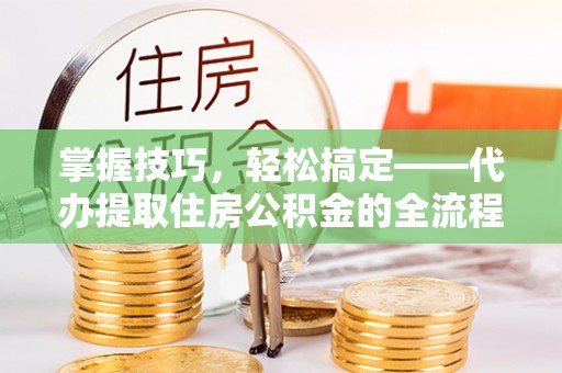 新宾掌握技巧，轻松搞定——代办提取住房公积金的全流程解析