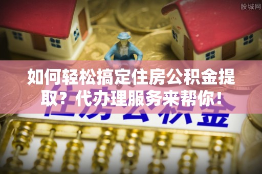 新宾如何轻松搞定住房公积金提取？代办理服务来帮你！