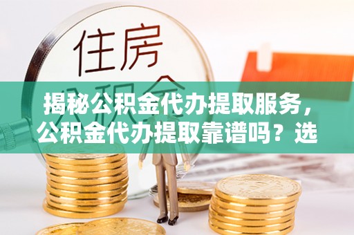 新宾揭秘公积金代办提取服务，公积金代办提取靠谱吗？选择前你需要知道这些！