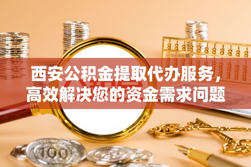 新宾西安公积金提取代办服务，高效解决您的资金需求问题