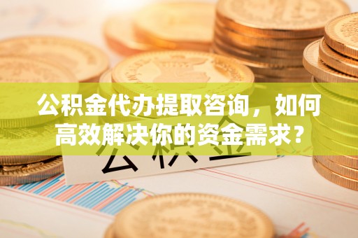 新宾公积金代办提取咨询，如何高效解决你的资金需求？