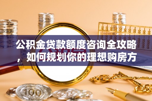 新宾公积金贷款额度咨询全攻略，如何规划你的理想购房方案