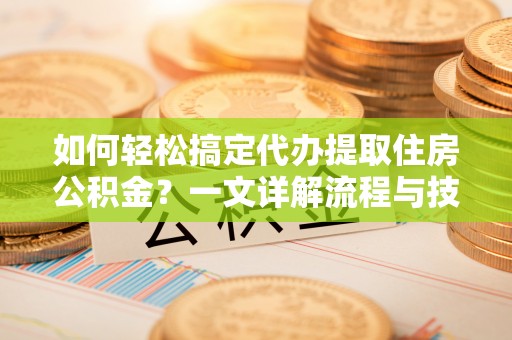 新宾如何轻松搞定代办提取住房公积金？一文详解流程与技巧
