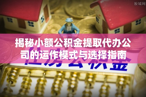 新宾揭秘小额公积金提取代办公司的运作模式与选择指南