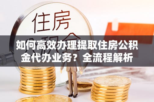 新宾如何高效办理提取住房公积金代办业务？全流程解析