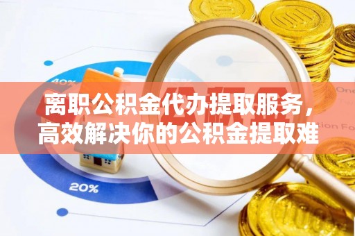 新宾离职公积金代办提取服务，高效解决你的公积金提取难题
