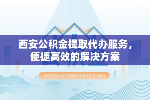 新宾西安公积金提取代办服务，便捷高效的解决方案