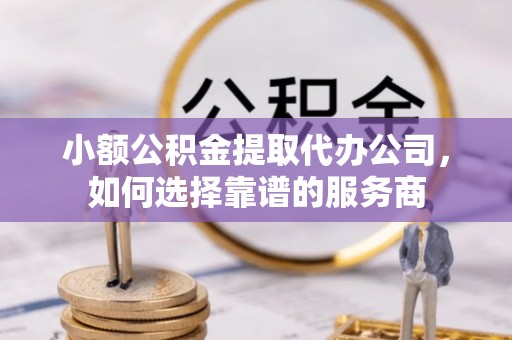 新宾小额公积金提取代办公司，如何选择靠谱的服务商