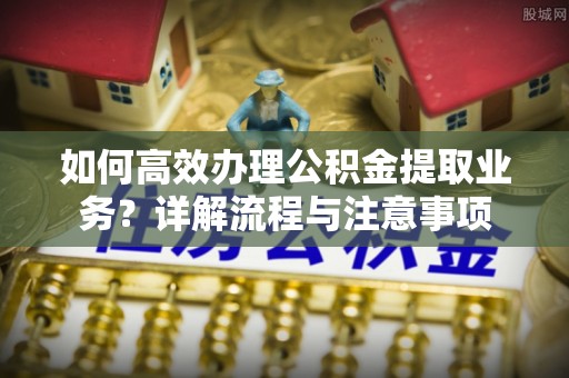 新宾如何高效办理公积金提取业务？详解流程与注意事项