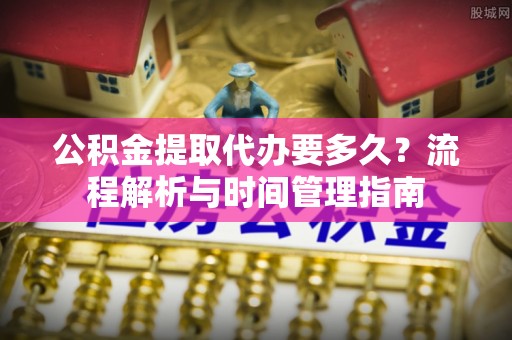 新宾公积金提取代办要多久？流程解析与时间管理指南