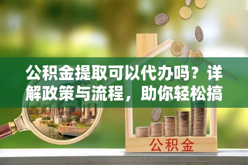 新宾公积金提取可以代办吗？详解政策与流程，助你轻松搞定！