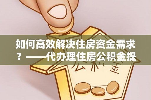 新宾如何高效解决住房资金需求？——代办理住房公积金提取服务全解析