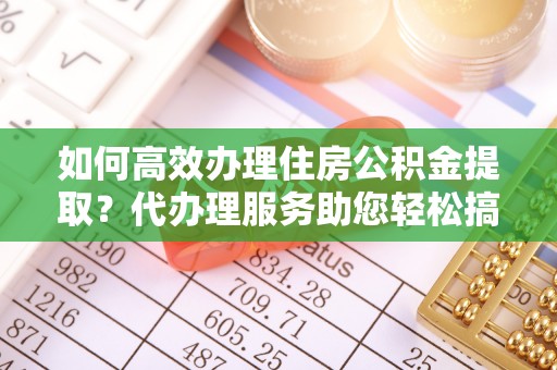 新宾如何高效办理住房公积金提取？代办理服务助您轻松搞定