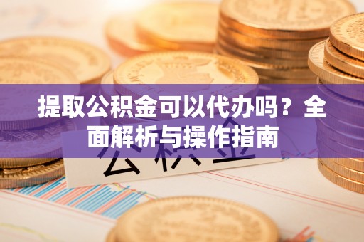 新宾提取公积金可以代办吗？全面解析与操作指南