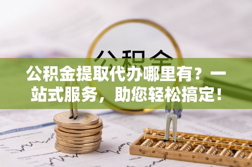 新宾公积金提取代办哪里有？一站式服务，助您轻松搞定！