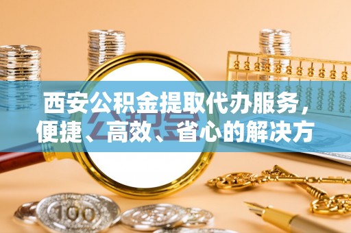 新宾西安公积金提取代办服务，便捷、高效、省心的解决方案