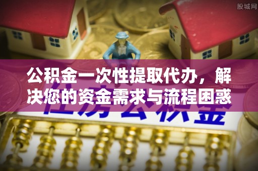 新宾公积金一次性提取代办，解决您的资金需求与流程困惑