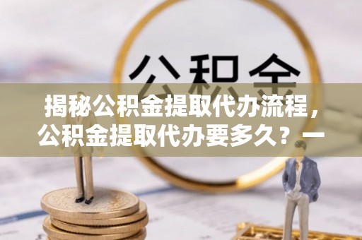 新宾揭秘公积金提取代办流程，公积金提取代办要多久？一文读懂