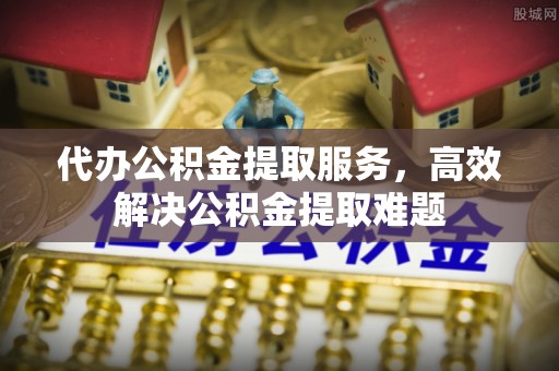 新宾代办公积金提取服务，高效解决公积金提取难题