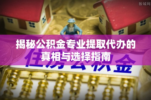 新宾揭秘公积金专业提取代办的真相与选择指南