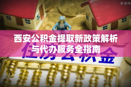 新宾西安公积金提取新政策解析与代办服务全指南