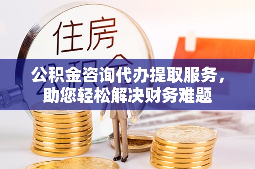新宾公积金咨询代办提取服务，助您轻松解决财务难题