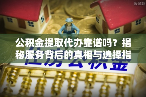 新宾公积金提取代办靠谱吗？揭秘服务背后的真相与选择指南