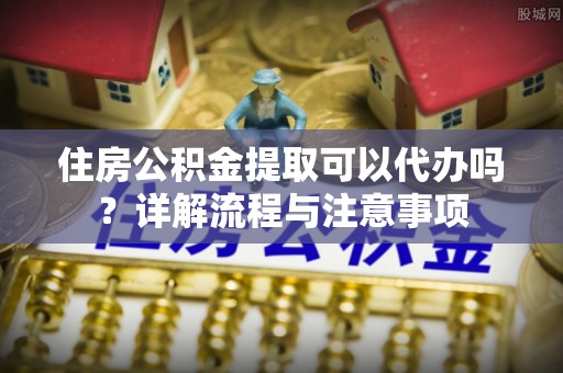 新宾住房公积金提取可以代办吗？详解流程与注意事项