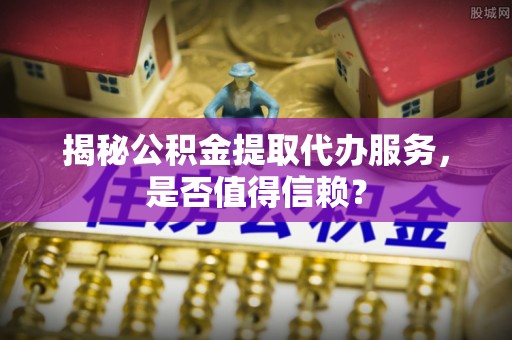新宾揭秘公积金提取代办服务，是否值得信赖？
