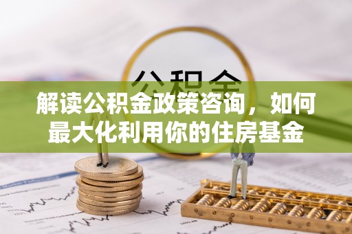新宾解读公积金政策咨询，如何最大化利用你的住房基金