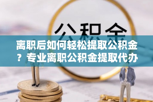 新宾离职后如何轻松提取公积金？专业离职公积金提取代办服务指南