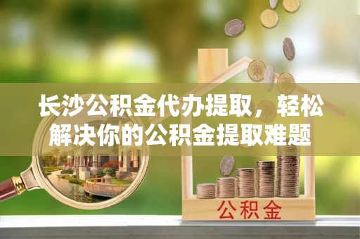 新宾长沙公积金代办提取，轻松解决你的公积金提取难题
